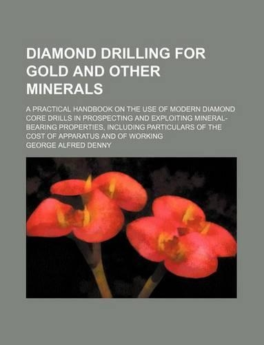 Diamond Drilling for Gold and Other Minerals; A Practical Handbook on the Use of Modern Diamond Core Drills in Prospecting and Exploiting Mineral-Bearing Properties, Including Particulars of the Cost of Apparatus and of Working