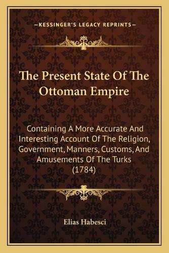 The Present State Of The Ottoman Empire: Containing A More Accurate And Interesting Account Of The Religion, Government, Manners, Customs, And Amusements Of The Turks (1784)(English)