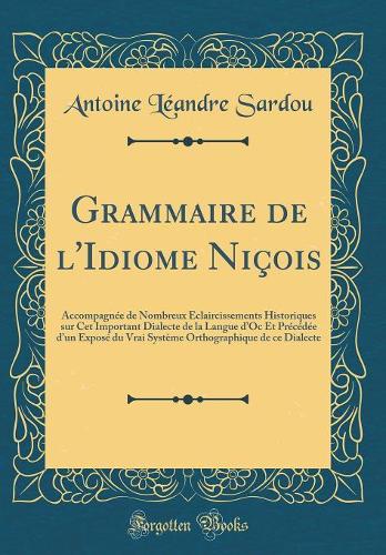 Grammaire de l'Idiome Niçois: Accompagnée de Nombreux Éclaircissements Historiques sur Cet Important Dialecte de la Langue dOc Et Précédée dun Exposé du Vrai Système Orthographique de ce Dialecte (Classic Reprint)
