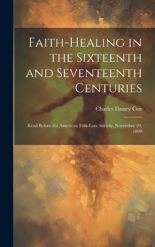 Faith-healing in the Sixteenth and Seventeenth Centuries; Read Before the American Folk-lore Society, November 29, 1890