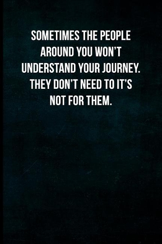 Sometimes the people around you won't understand the journey. They don't need to it's not for them.