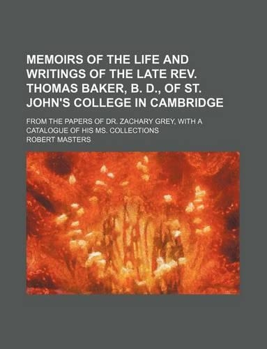 Memoirs of the Life and Writings of the Late REV. Thomas Baker, B. D., of St. John's College in Cambridge; From the Papers of Dr. Zachary Grey, with a Catalogue of His Ms. Collections