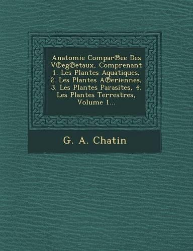 Anatomie Compar Ee Des V Eg Etaux, Comprenant 1. Les Plantes Aquatiques, 2. Les Plantes a Eriennes, 3. Les Plantes Parasites, 4. Les Plantes Terrestres, Volume 1...: (French)