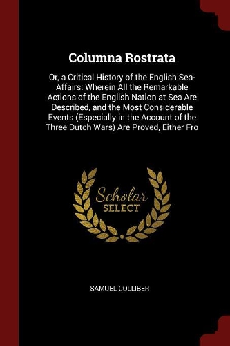 Columna Rostrata: Or, a Critical History of the English Sea-Affairs: Wherein All the Remarkable Actions of the English Nation at Sea Are Described, and the Most Consi