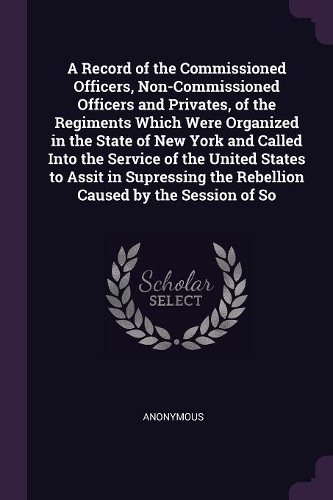 A Record of the Commissioned Officers, Non-Commissioned Officers and Privates, of the Regiments Which Were Organized in the State of New York and Called Into the Service of the United States to Assit in Supressing the Rebellion Caused by the Sessio