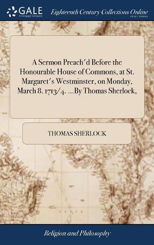 A Sermon Preach'd Before the Honourable House of Commons, at St. Margaret's Westminster, on Monday, March 8. 1713/4. ...by Thomas Sherlock,