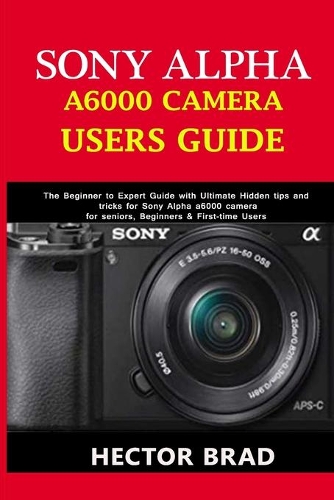 Sony Alpha A6000 Camera Users Guide: The Beginner to Expert Guide with Ultimate Hidden tips and tricks for Sony Alpha a6000 camera for seniors, Beginners & First-time Users