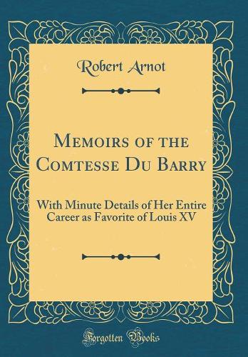 Memoirs of the Comtesse Du Barry: With Minute Details of Her Entire Career as Favorite of Louis XV (Classic Reprint)