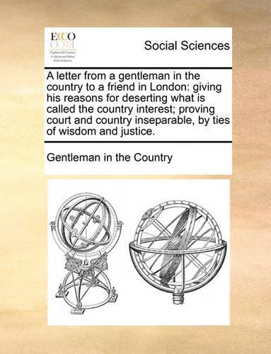 A letter from a gentleman in the country to a friend in London: giving his reasons for deserting what is called the country interest; proving court and country inseparable, by ties of wisdom and justice.(English)