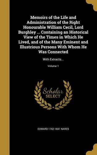 Memoirs of the Life and Administration of the Right Honourable William Cecil, Lord Burghley ... Containing an Historical View of the Times in Which He Lived, and of the Many Eminent and Illustrious Persons With Whom He Was Connected: With Extracts...; Volume 1(English)