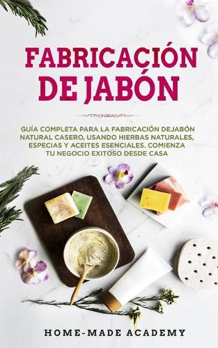 Fabricación De Jabón: Guía completa para la fabricación de jabón natural casero, usando hierbas naturales, especias y aceites esenciales. Comienza tu negocio exitoso desd
