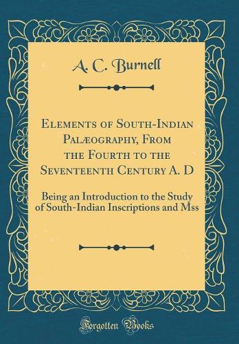 Elements of South-Indian Palæography, From the Fourth to the Seventeenth Century A. D: Being an Introduction to the Study of South-Indian Inscriptions and Mss (Classic Reprint)