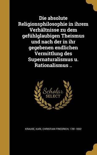 Die absolute Religionsphilosophie in ihrem Verhältnisse zu dem gefühlglaubigen Theismus und nach der in ihr gegebenen endlichen Vermittlung des Supernaturalismus u. Rationalismus ..: (German)