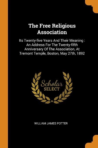 The Free Religious Association: Its Twenty-Five Years and Their Meaning: An Address for the Twenty-Fifth Anniversary of the Association, at Tremont Temple, Boston, May 27th, 1892