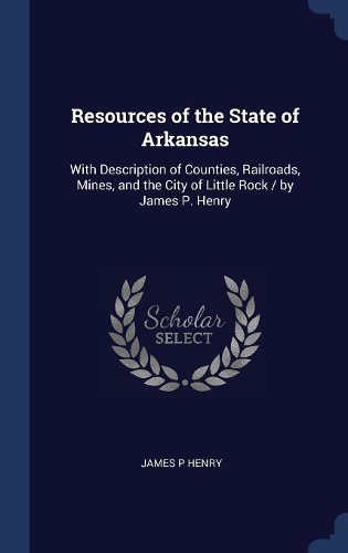 Resources of the State of Arkansas: With Description of Counties, Railroads, Mines, and the City of Little Rock / by James P. Henry