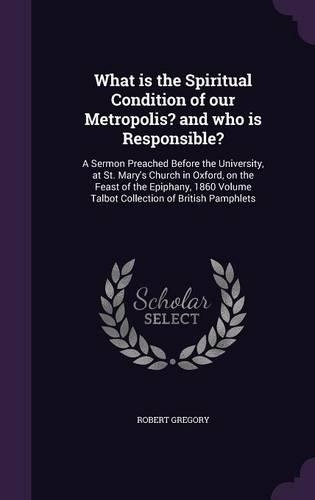 What is the Spiritual Condition of our Metropolis? and who is Responsible?: A Sermon Preached Before the University, at St. Mary's Church in Oxford, on the Feast of the Epiphany, 1860 Volume Talbot Collection of British Pamp(English)