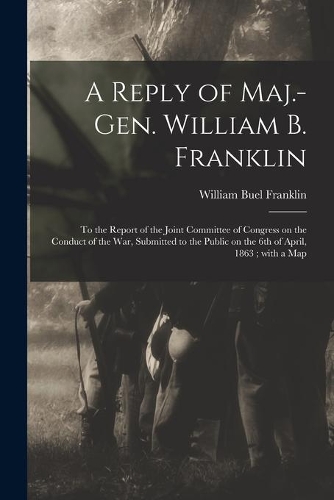 A Reply of Maj.-Gen. William B. Franklin: to the Report of the Joint Committee of Congress on the Conduct of the War, Submitted to the Public on the 6th of April, 1863; With a Map