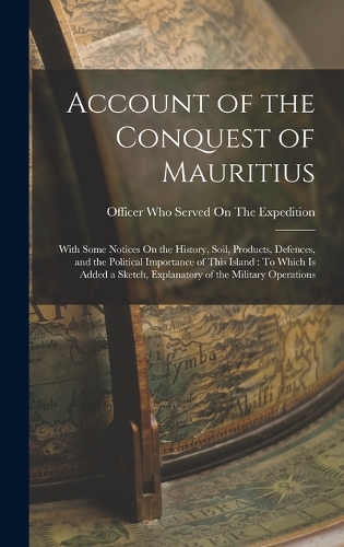 Account of the Conquest of Mauritius: With Some Notices On the History, Soil, Products, Defences, and the Political Importance of This Island: To Which Is Added a Sketch, Explanatory of 