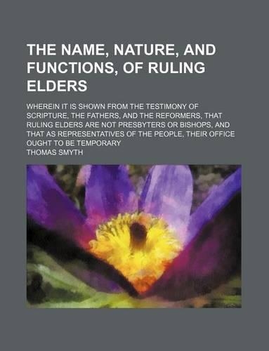 The Name, Nature, and Functions, of Ruling Elders; Wherein It Is Shown from the Testimony of Scripture, the Fathers, and the Reformers, That Ruling Elders Are Not Presbyters or Bishops, and That as Representatives of the People, Their