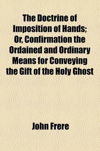 The Doctrine of Imposition of Hands; Or, Confirmation the Ordained and Ordinary Means for Conveying the Gift of the Holy Ghost. Or, Confirmation the Ordained and Ordinary Means for Conveying the Gift of the Holy Ghost: (English)