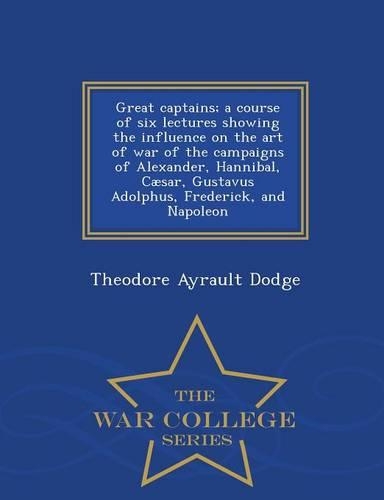 Great Captains; A Course of Six Lectures Showing the Influence on the Art of War of the Campaigns of Alexander, Hannibal, Caesar, Gustavus Adolphus, Frederick, and Napoleon - War College Series: (English)