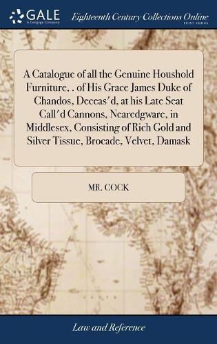 Catalogue of all the Genuine Houshold Furniture, . of His Grace James Duke of Chandos, Deceas'd, at his Late Seat Call'd Cannons, Nearedgware, in Middlesex, Consisting of Rich Gold and Silver Tissue, Brocade, Velvet, Damask