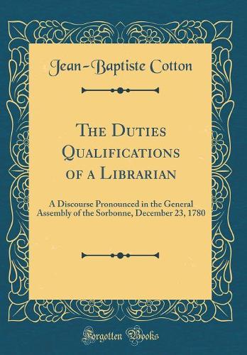 The Duties Qualifications of a Librarian: A Discourse Pronounced in the General Assembly of the Sorbonne, December 23, 1780 (Classic Reprint)