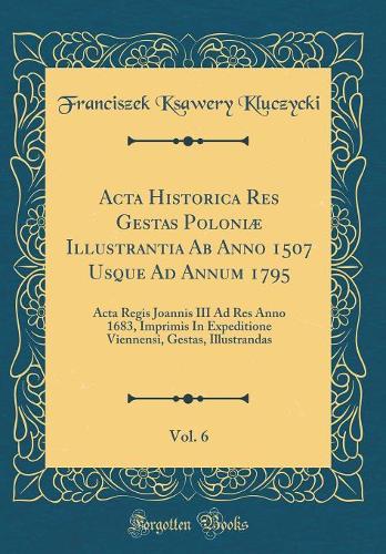 Acta Historica Res Gestas Poloniæ Illustrantia Ab Anno 1507 Usque Ad Annum 1795, Vol. 6: Acta Regis Joannis III Ad Res Anno 1683, Imprimis In Expeditione Viennensi, Gestas, Illustrandas (Classic Reprint)