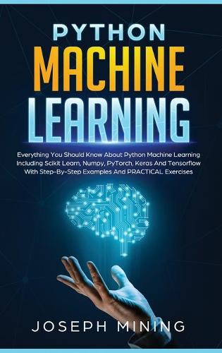 Python Machine Learning: Everything You Should Know About Python Machine Learning Including Scikit Learn, Numpy, PyTorch, Keras And Tensorflow With Step-By-Step Examples And