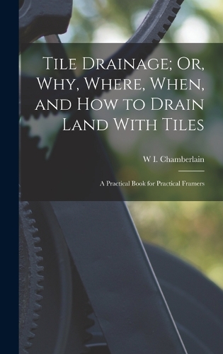 Tile Drainage; Or, Why, Where, When, and How to Drain Land With Tiles: A Practical Book for Practical Framers