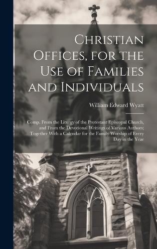 Christian Offices, for the Use of Families and Individuals: Comp. From the Liturgy of the Protestant Episcopal Church, and From the Devotional Writings of Various Authors; Together With a Calendar for the Fam