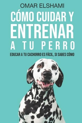 Cómo Cuidar y Entrenar a tu perro: Educar a tu Cachorro es Fácil, Si Sabes Cómo