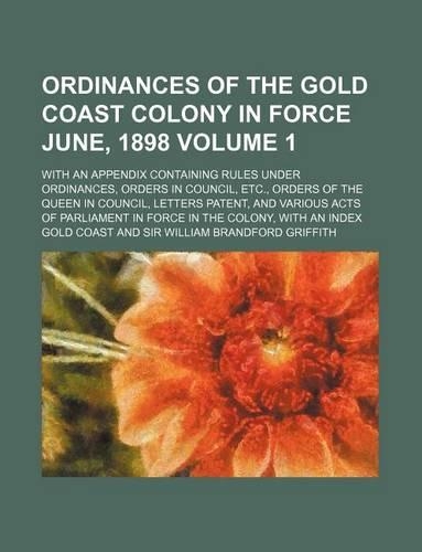Ordinances of the Gold Coast Colony in Force June, 1898 Volume 1; With an Appendix Containing Rules Under Ordinances, Orders in Council, Etc., Orders of the Queen in Council, Letters Patent, and Various Acts of Parliament in Force in the Colony, wi: (English)