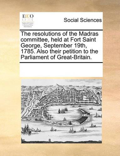 The resolutions of the Madras committee, held at Fort Saint George, September 19th, 1785. Also their petition to the Parliament of Great-Britain.: (English)