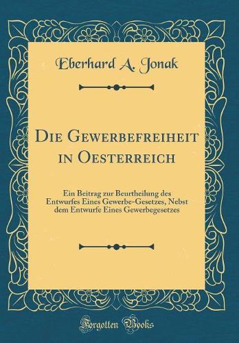 Die Gewerbefreiheit in Oesterreich: Ein Beitrag Zur Beurtheilung Des Entwurfes Eines Gewerbe-Gesetzes, Nebst Dem Entwurfe Eines Gewerbegesetzes (Classic Reprint)