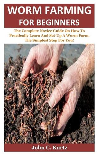 Worm Farming For Beginners: The Complete Novice Guide On How To Practically Learn And Set-Up A Worm Farm. The Simplest Step For You!