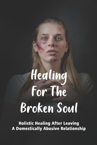 Healing For The Broken Soul: Holistic Healing After Leaving A Domestically Abusive Relationship: How To Heal A Broken Spirit