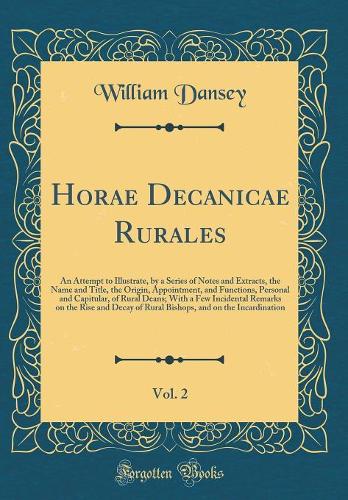 Horae Decanicae Rurales, Vol. 2: An Attempt to Illustrate, by a Series of Notes and Extracts, the Name and Title, the Origin, Appointment, and Functions, Personal and Capitular, of Rural Deans; With a Few Incidental Remarks on the Rise and Decay of