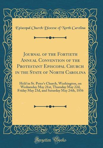 Journal of the Fortieth Annual Convention of the Protestant Episcopal Church in the State of North Carolina: Held in St. Peter's Church, Washington, on Wednesday May 21st, Thursday May 22d, Friday May 23d, and Saturday May 24th, 1856 (Classic Repri