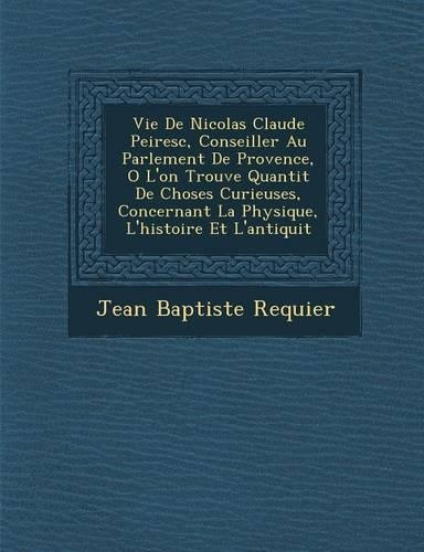Vie de Nicolas Claude Peiresc, Conseiller Au Parlement de Provence, O L'On Trouve Quantit de Choses Curieuses, Concernant La Physique, L'Histoire Et L'Antiquit: (French)