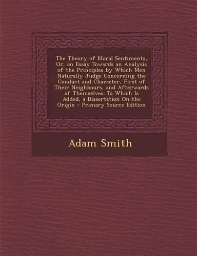 The Theory of Moral Sentiments, Or, an Essay Towards an Analysis of the Principles by Which Men Naturally Judge Concerning the Conduct and Character, First of Their Neighbours, and Afterwards of Themselves