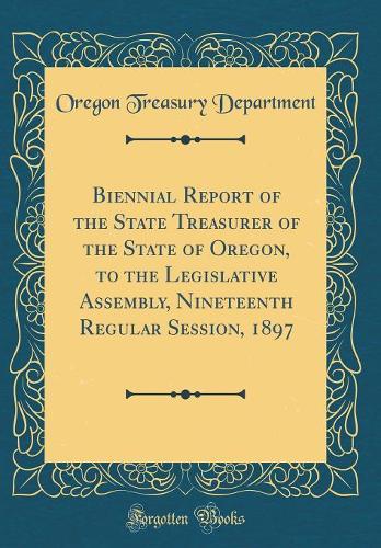 Biennial Report of the State Treasurer of the State of Oregon, to the Legislative Assembly, Nineteenth Regular Session, 1897 (Classic Reprint)