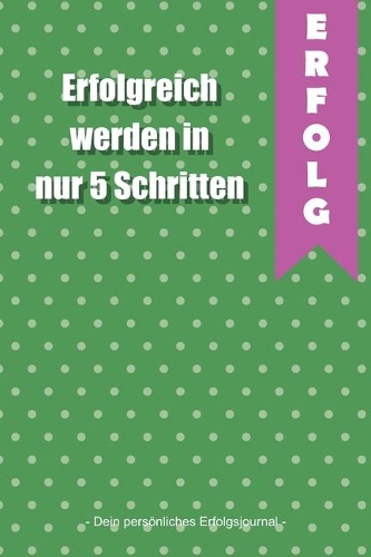 Erfolgreich werden in nur 5 Schritten - Dein persönliches Erfolgsjournal -