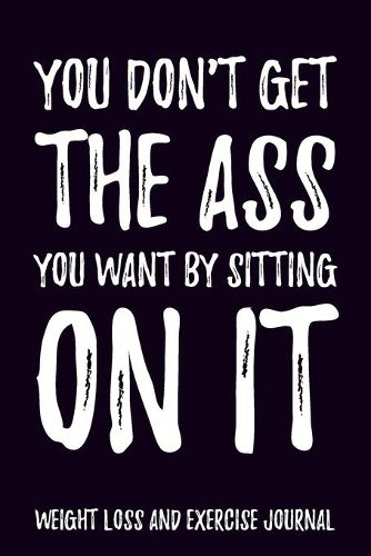 You don't get the Ass you want by sitting on it Weight Loss and Exercise Journal Water, Food, Cardio, Strength Training and Sleep Tracker