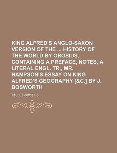 King Alfred's Anglo-Saxon Version of the History of the World by Orosius, Containing a Preface, Notes, a Literal Engl. Tr., Mr. Hampson's Essay on King Alfred's Geography [&C.] by J. Bosworth