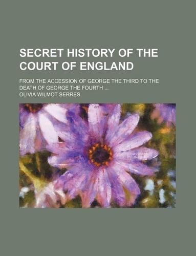 Secret History of the Court of England; From the Accession of George the Third to the Death of George the Fourth: (English)