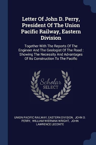 Letter Of John D. Perry, President Of The Union Pacific Railway, Eastern Division: Together With The Reports Of The Engineer And The Geologist Of The Road: Showing The Necessity And Advantages Of Its Construction To The Pacific