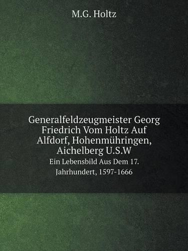 Generalfeldzeugmeister Georg Friedrich Vom Holtz Auf Alfdorf, Hohenmühringen, Aichelberg U.S.W Ein Lebensbild Aus Dem 17. Jahrhundert, 1597-1666: (German)