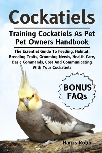 Cockatiels: The Essential Guide To Feeding, Habitat, Breeding Traits, Grooming Needs, Health Care, Basic Commands, Cost And Communicating With Your Cockatiels