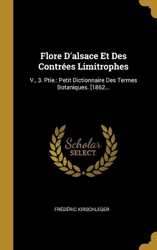 Flore D'alsace Et Des Contrées Limitrophes: V., 3. Ptie.: Petit Dictionnaire Des Termes Botaniques. [1862...